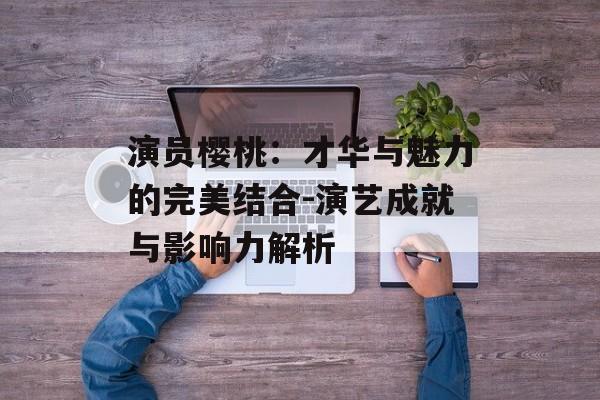 演员樱桃：才华与魅力的完美结合-演艺成就与影响力解析