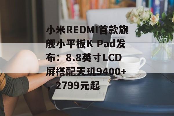 小米REDMI首款旗舰小平板K Pad发布:8.8英寸LCD屏搭配天玑9400+,2799元起 小米REDMI首款旗舰小平板K Pad发布:8.8英寸LCD屏搭配天玑9400+,2799元起