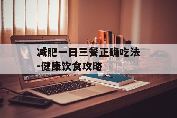 减肥一日三餐正确吃法-健康饮食攻略 减肥一日三餐正确吃法-健康饮食攻略