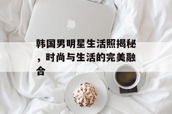 韩国男明星生活照揭秘,时尚与生活的完美融合 韩国男明星生活照揭秘,时尚与生活的完美融合