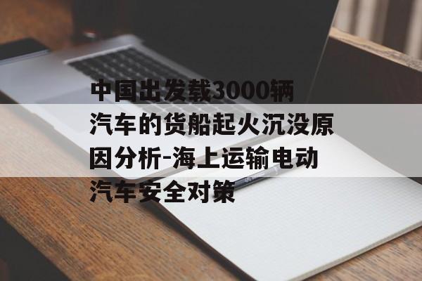 中国出发载3000辆汽车的货船起火沉没原因分析-海上运输电动汽车安全对策 中国出发载3000辆汽车的货船起火沉没原因分析-海上运输电动汽车安全对策