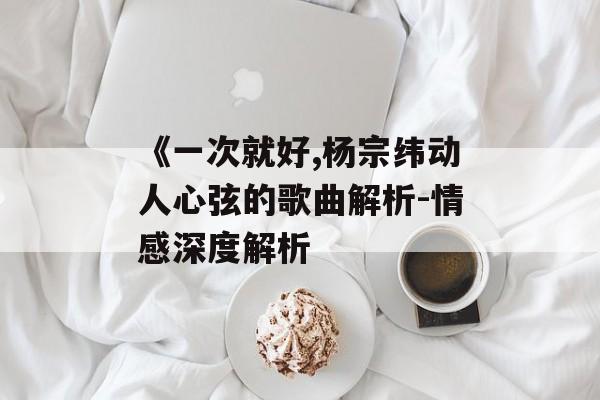 《一次就好,杨宗纬动人心弦的歌曲解析-情感深度解析 《一次就好,杨宗纬动人心弦的歌曲解析-情感深度解析