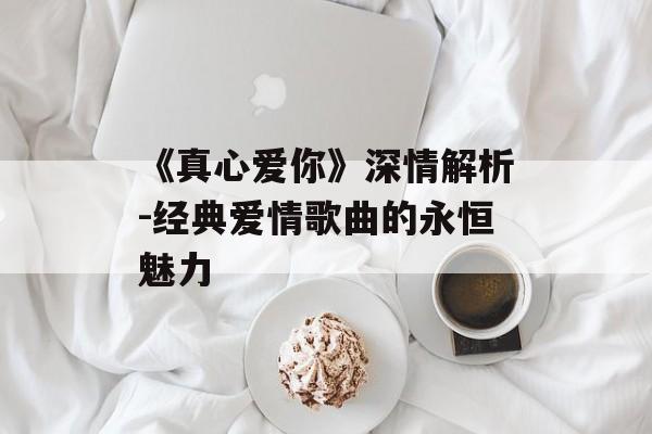 《真心爱你》深情解析-经典爱情歌曲的永恒魅力 《真心爱你》深情解析-经典爱情歌曲的永恒魅力
