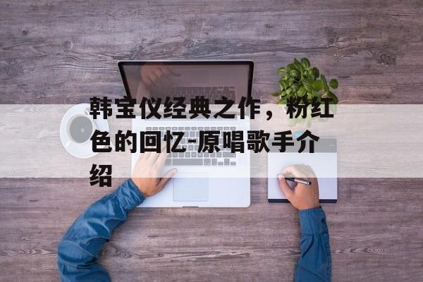 韩宝仪经典之作,粉红色的回忆-原唱歌手介绍 韩宝仪经典之作,粉红色的回忆-原唱歌手介绍