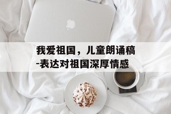 我爱祖国,儿童朗诵稿-表达对祖国深厚情感 我爱祖国,儿童朗诵稿-表达对祖国深厚情感