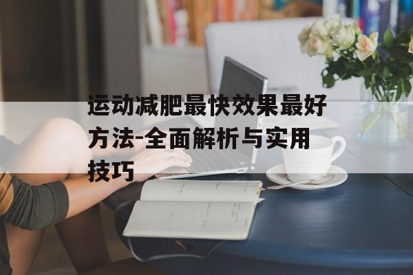 运动减肥最快效果最好方法-全面解析与实用技巧 运动减肥最快效果最好方法-全面解析与实用技巧