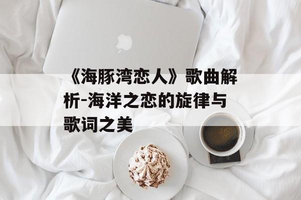 《海豚湾恋人》歌曲解析-海洋之恋的旋律与歌词之美 《海豚湾恋人》歌曲解析-海洋之恋的旋律与歌词之美