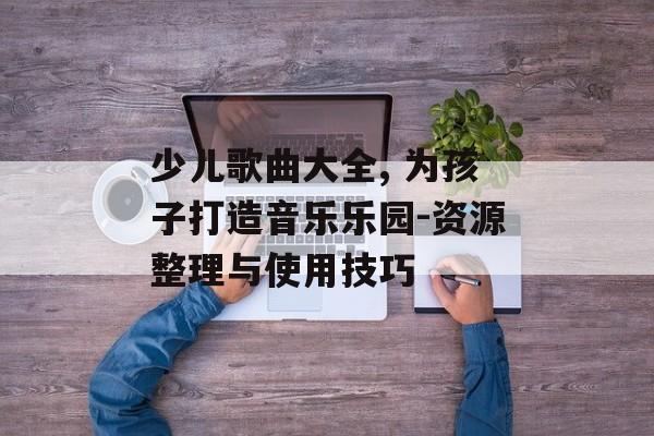 少儿歌曲大全, 为孩子打造音乐乐园-资源整理与使用技巧 少儿歌曲大全, 为孩子打造音乐乐园-资源整理与使用技巧