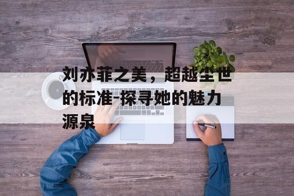 刘亦菲之美,超越尘世的标准-探寻她的魅力源泉 刘亦菲之美,超越尘世的标准-探寻她的魅力源泉