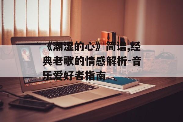 《潮湿的心》简谱,经典老歌的情感解析-音乐爱好者指南 《潮湿的心》简谱,经典老歌的情感解析-音乐爱好者指南