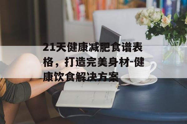 21天健康减肥食谱表格，打造完美身材-健康饮食解决方案