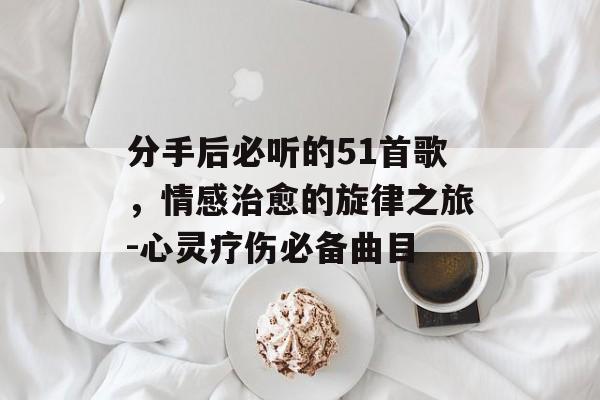 分手后必听的51首歌,情感治愈的旋律之旅-心灵疗伤必备曲目 分手后必听的51首歌,情感治愈的旋律之旅-心灵疗伤必备曲目