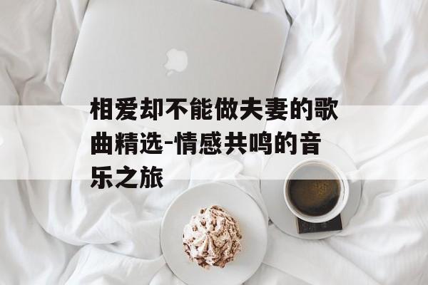 相爱却不能做夫妻的歌曲精选-情感共鸣的音乐之旅