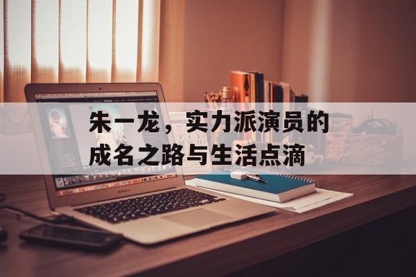朱一龙,实力派演员的成名之路与生活点滴 朱一龙,实力派演员的成名之路与生活点滴