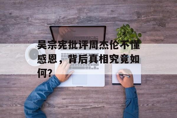 吴宗宪批评周杰伦不懂感恩,背后真相究竟如何? 吴宗宪批评周杰伦不懂感恩,背后真相究竟如何?