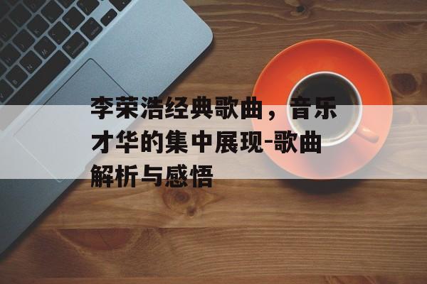 李荣浩经典歌曲,音乐才华的集中展现-歌曲解析与感悟 李荣浩经典歌曲,音乐才华的集中展现-歌曲解析与感悟