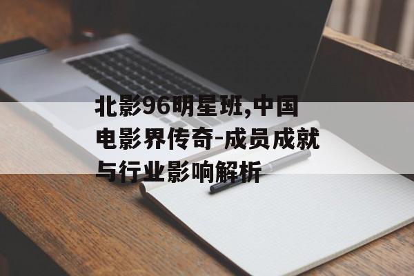 北影96明星班,中国电影界传奇-成员成就与行业影响解析 北影96明星班,中国电影界传奇-成员成就与行业影响解析