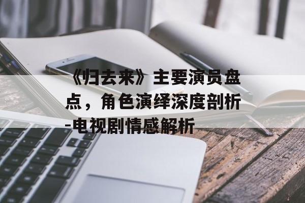 《归去来》主要演员盘点，角色演绎深度剖析-电视剧情感解析