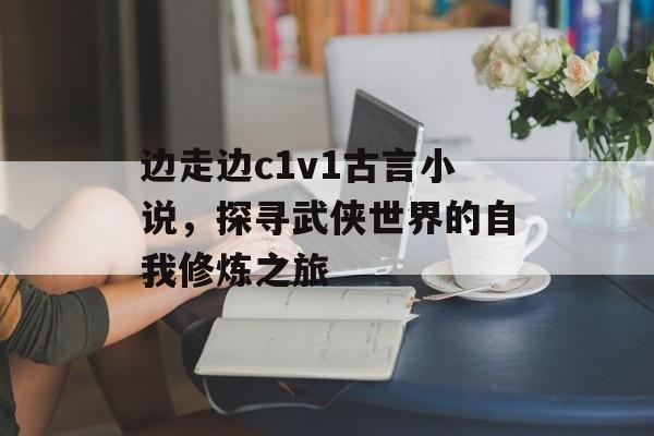 边走边c1v1古言小说,探寻武侠世界的自我修炼之旅 边走边c1v1古言小说,探寻武侠世界的自我修炼之旅