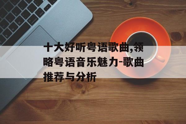 十大好听粤语歌曲,领略粤语音乐魅力-歌曲推荐与分析 十大好听粤语歌曲,领略粤语音乐魅力-歌曲推荐与分析