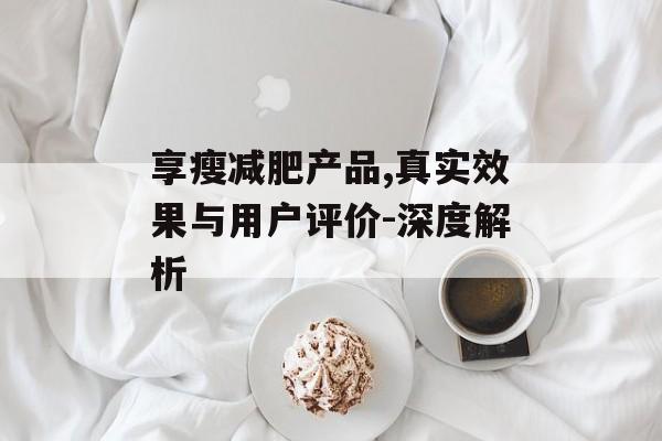 享瘦减肥产品,真实效果与用户评价-深度解析 享瘦减肥产品,真实效果与用户评价-深度解析