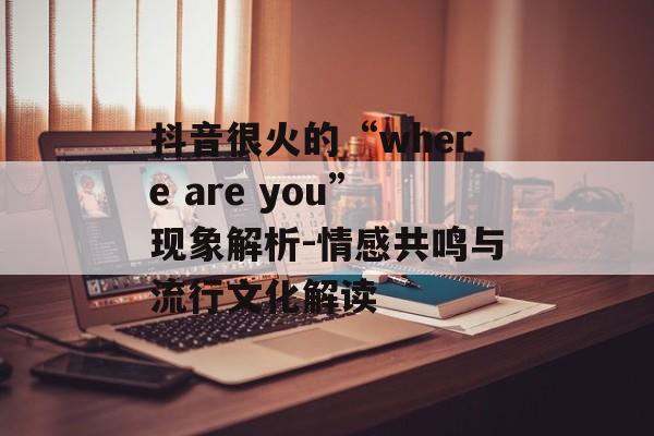 抖音很火的“where are you”现象解析-情感共鸣与流行文化解读