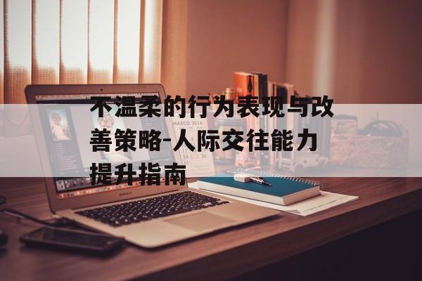 不温柔的行为表现与改善策略-人际交往能力提升指南 不温柔的行为表现与改善策略-人际交往能力提升指南