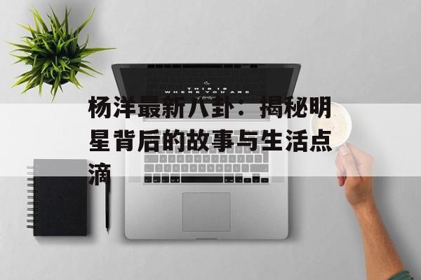 杨洋最新八卦:揭秘明星背后的故事与生活点滴 杨洋最新八卦:揭秘明星背后的故事与生活点滴
