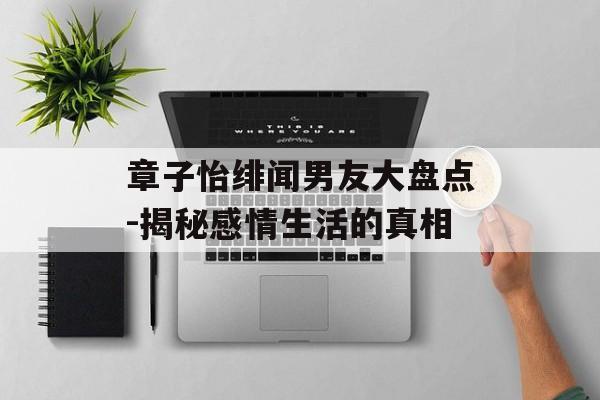 章子怡绯闻男友大盘点-揭秘感情生活的真相 章子怡绯闻男友大盘点-揭秘感情生活的真相
