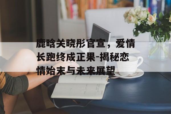 鹿晗关晓彤官宣,爱情长跑终成正果-揭秘恋情始末与未来展望 鹿晗关晓彤官宣,爱情长跑终成正果-揭秘恋情始末与未来展望