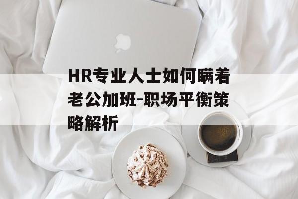 HR专业人士如何瞒着老公加班-职场平衡策略解析 HR专业人士如何瞒着老公加班-职场平衡策略解析