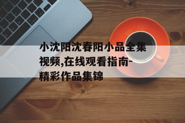 小沈阳沈春阳小品全集视频,在线观看指南-精彩作品集锦 小沈阳沈春阳小品全集视频,在线观看指南-精彩作品集锦