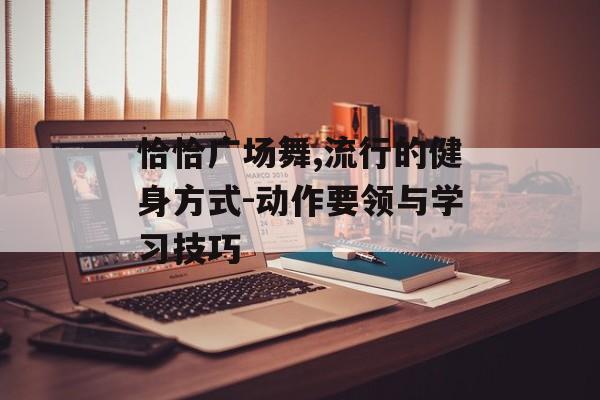 恰恰广场舞,流行的健身方式-动作要领与学习技巧 恰恰广场舞,流行的健身方式-动作要领与学习技巧