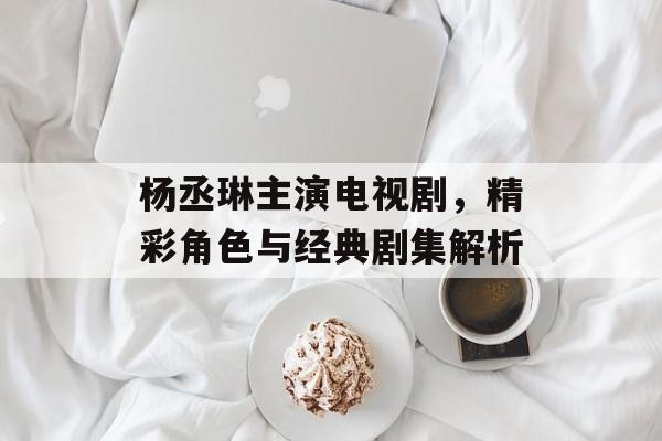 杨丞琳主演电视剧,精彩角色与经典剧集解析 杨丞琳主演电视剧,精彩角色与经典剧集解析