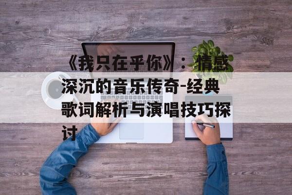 《我只在乎你》:情感深沉的音乐传奇-经典歌词解析与演唱技巧探讨 《我只在乎你》:情感深沉的音乐传奇-经典歌词解析与演唱技巧探讨