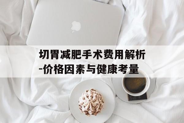 切胃减肥手术费用解析-价格因素与健康考量 切胃减肥手术费用解析-价格因素与健康考量