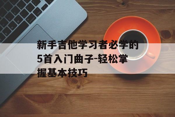 新手吉他学习者必学的5首入门曲子-轻松掌握基本技巧