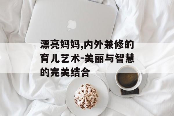 漂亮妈妈,内外兼修的育儿艺术-美丽与智慧的完美结合 漂亮妈妈,内外兼修的育儿艺术-美丽与智慧的完美结合