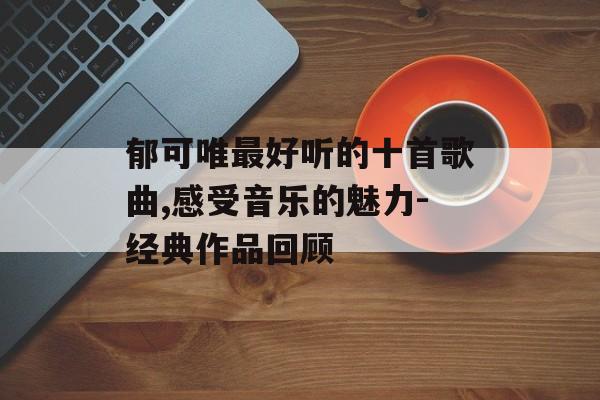 郁可唯最好听的十首歌曲,感受音乐的魅力-经典作品回顾