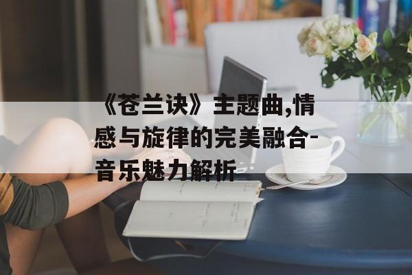 《苍兰诀》主题曲,情感与旋律的完美融合-音乐魅力解析 《苍兰诀》主题曲,情感与旋律的完美融合-音乐魅力解析