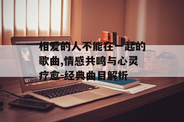 相爱的人不能在一起的歌曲,情感共鸣与心灵疗愈-经典曲目解析 相爱的人不能在一起的歌曲,情感共鸣与心灵疗愈-经典曲目解析