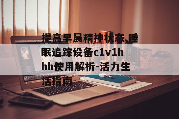 提高早晨精神状态,睡眠追踪设备c1v1hhh使用解析-活力生活指南 提高早晨精神状态,睡眠追踪设备c1v1hhh使用解析-活力生活指南