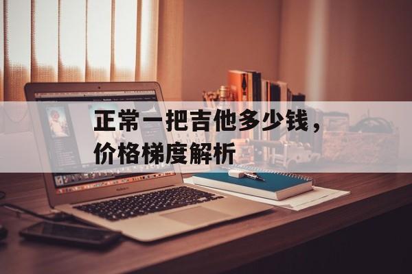 正常一把吉他多少钱,价格梯度解析 正常一把吉他多少钱,价格梯度解析