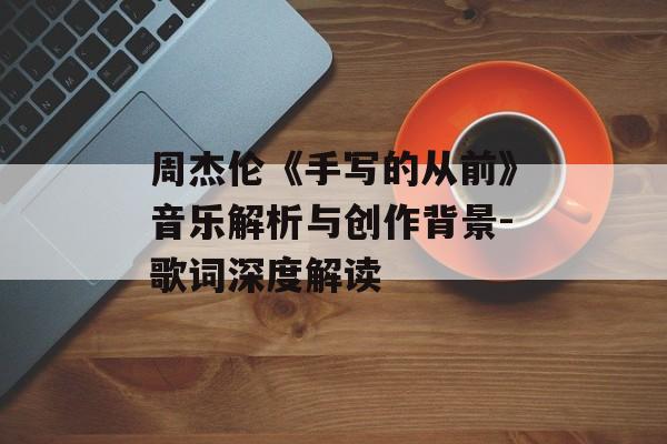 周杰伦《手写的从前》音乐解析与创作背景-歌词深度解读 周杰伦《手写的从前》音乐解析与创作背景-歌词深度解读