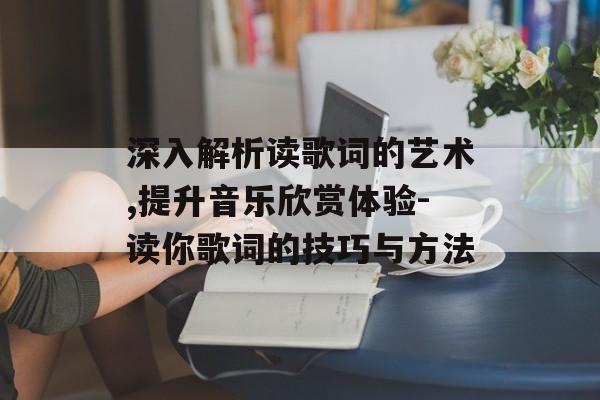 深入解析读歌词的艺术,提升音乐欣赏体验-读你歌词的技巧与方法 深入解析读歌词的艺术,提升音乐欣赏体验-读你歌词的技巧与方法