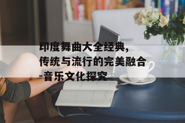 印度舞曲大全经典, 传统与流行的完美融合-音乐文化探究 印度舞曲大全经典, 传统与流行的完美融合-音乐文化探究