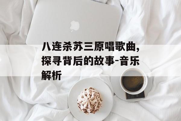 八连杀苏三原唱歌曲,探寻背后的故事-音乐解析 八连杀苏三原唱歌曲,探寻背后的故事-音乐解析