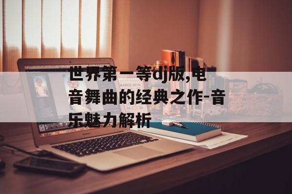 世界第一等dj版,电音舞曲的经典之作-音乐魅力解析 世界第一等dj版,电音舞曲的经典之作-音乐魅力解析