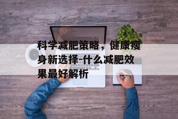 科学减肥策略,健康瘦身新选择-什么减肥效果最好解析 科学减肥策略,健康瘦身新选择-什么减肥效果最好解析