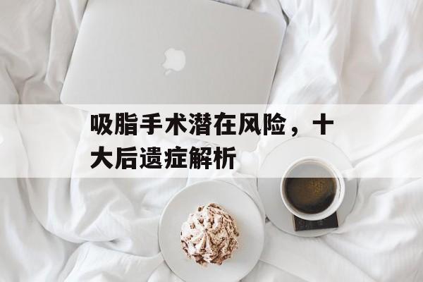 吸脂手术潜在风险,十大后遗症解析 吸脂手术潜在风险,十大后遗症解析